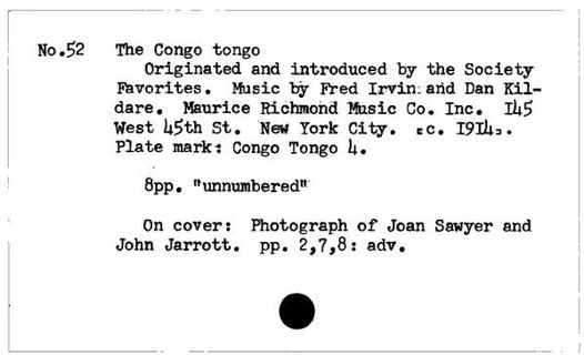 May be an image of text that says 'No.52 The Congo tongo Originated and introduced by the Socie Favorites. Music by Fred Irvin: and Dan Kil- dare. Maurice Richmond Music Co. Inc.. 145 West 45th St. New York City. =C. 1914.. Plate mark: Congo Tongo 4. 8pp. "unnumbered" On cover: Photograph of Joan Sawyer and John Jarrott. pp. 2,7,8: adv.'